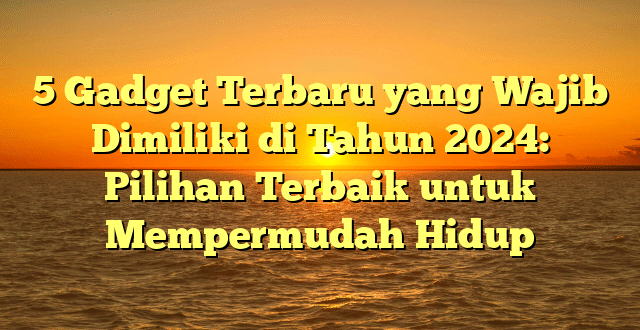 5 Gadget Terbaru yang Wajib Dimiliki di Tahun 2024: Pilihan Terbaik untuk Mempermudah Hidup
