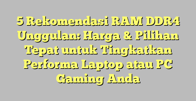 5 Rekomendasi RAM DDR4 Unggulan: Harga & Pilihan Tepat untuk Tingkatkan Performa Laptop atau PC Gaming Anda