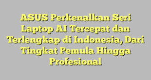 ASUS Perkenalkan Seri Laptop AI Tercepat dan Terlengkap di Indonesia, Dari Tingkat Pemula Hingga Profesional