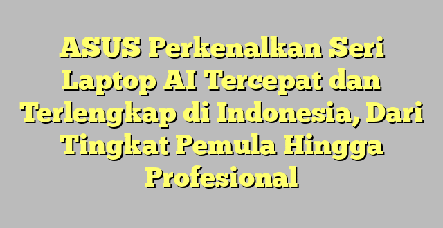 ASUS Perkenalkan Seri Laptop AI Tercepat dan Terlengkap di Indonesia, Dari Tingkat Pemula Hingga Profesional