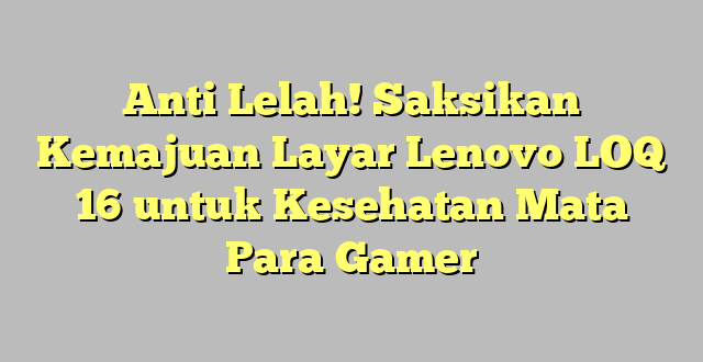 Anti Lelah! Saksikan Kemajuan Layar Lenovo LOQ 16 untuk Kesehatan Mata Para Gamer