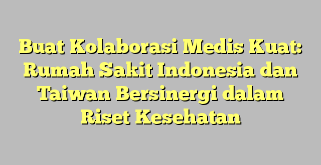 Buat Kolaborasi Medis Kuat: Rumah Sakit Indonesia dan Taiwan Bersinergi dalam Riset Kesehatan