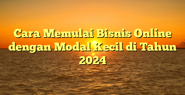 Cara Memulai Bisnis Online dengan Modal Kecil di Tahun 2024