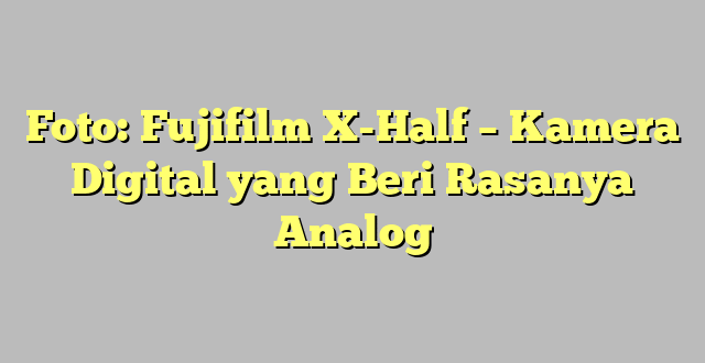 Foto: Fujifilm X-Half – Kamera Digital yang Beri Rasanya Analog