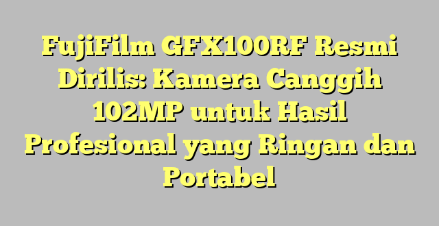 FujiFilm GFX100RF Resmi Dirilis: Kamera Canggih 102MP untuk Hasil Profesional yang Ringan dan Portabel