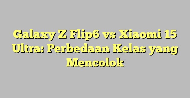 Galaxy Z Flip6 vs Xiaomi 15 Ultra: Perbedaan Kelas yang Mencolok