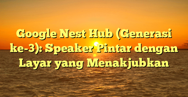 Google Nest Hub (Generasi ke-3): Speaker Pintar dengan Layar yang Menakjubkan