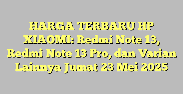 HARGA TERBARU HP XIAOMI: Redmi Note 13, Redmi Note 13 Pro, dan Varian Lainnya Jumat 23 Mei 2025