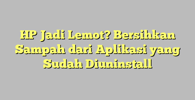 HP Jadi Lemot? Bersihkan Sampah dari Aplikasi yang Sudah Diuninstall