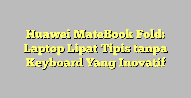 Huawei MateBook Fold: Laptop Lipat Tipis tanpa Keyboard Yang Inovatif