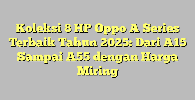 Koleksi 8 HP Oppo A Series Terbaik Tahun 2025: Dari A15 Sampai A55 dengan Harga Miring
