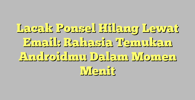 Lacak Ponsel Hilang Lewat Email: Rahasia Temukan Androidmu Dalam Momen Menit