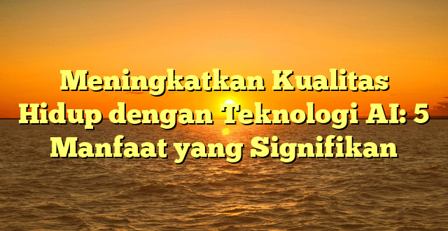 Meningkatkan Kualitas Hidup dengan Teknologi AI: 5 Manfaat yang Signifikan