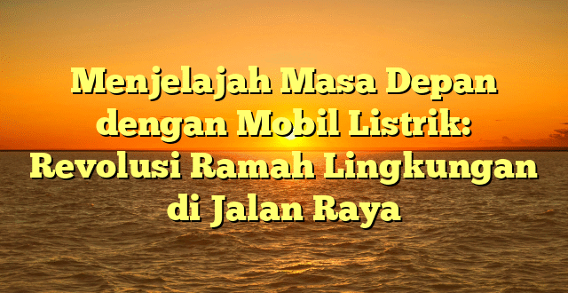 Menjelajah Masa Depan dengan Mobil Listrik: Revolusi Ramah Lingkungan di Jalan Raya