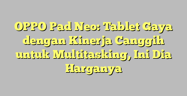 OPPO Pad Neo: Tablet Gaya dengan Kinerja Canggih untuk Multitasking, Ini Dia Harganya