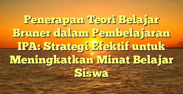 Penerapan Teori Belajar Bruner dalam Pembelajaran IPA: Strategi Efektif untuk Meningkatkan Minat Belajar Siswa