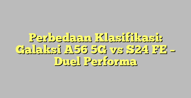 Perbedaan Klasifikasi: Galaksi A56 5G vs S24 FE – Duel Performa
