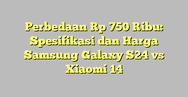 Perbedaan Rp 750 Ribu: Spesifikasi dan Harga Samsung Galaxy S24 vs Xiaomi 14