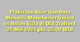Prakiraan Skor dan Data Menarik Manchester United vs Aston Villa di Old Trafford 25 Mei 2025 pkl. 22.00 WIB