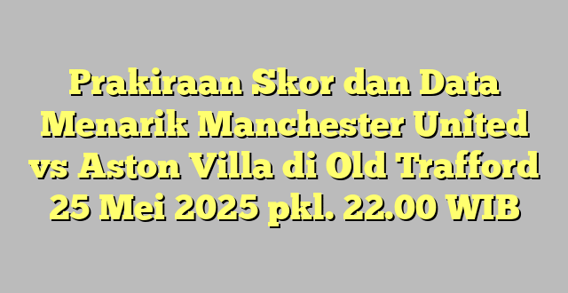 Prakiraan Skor dan Data Menarik Manchester United vs Aston Villa di Old Trafford 25 Mei 2025 pkl. 22.00 WIB