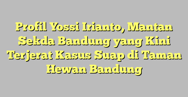 Profil Yossi Irianto, Mantan Sekda Bandung yang Kini Terjerat Kasus Suap di Taman Hewan Bandung