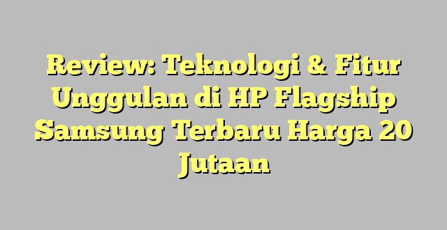 Review: Teknologi & Fitur Unggulan di HP Flagship Samsung Terbaru Harga 20 Jutaan
