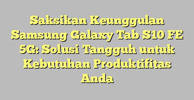 Saksikan Keunggulan Samsung Galaxy Tab S10 FE 5G: Solusi Tangguh untuk Kebutuhan Produktifitas Anda