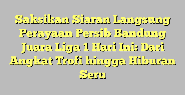 Saksikan Siaran Langsung Perayaan Persib Bandung Juara Liga 1 Hari Ini: Dari Angkat Trofi hingga Hiburan Seru