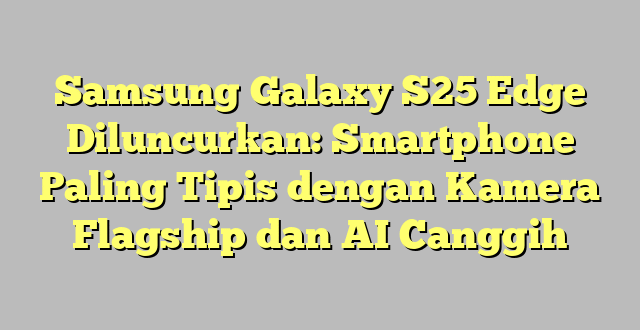 Samsung Galaxy S25 Edge Diluncurkan: Smartphone Paling Tipis dengan Kamera Flagship dan AI Canggih