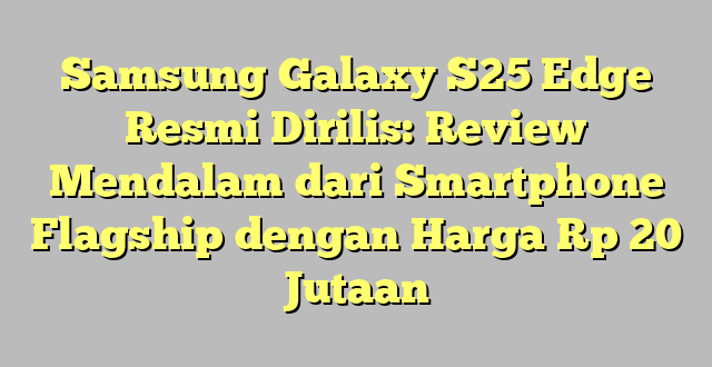 Samsung Galaxy S25 Edge Resmi Dirilis: Review Mendalam dari Smartphone Flagship dengan Harga Rp 20 Jutaan
