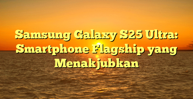 Samsung Galaxy S25 Ultra: Smartphone Flagship yang Menakjubkan