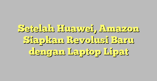 Setelah Huawei, Amazon Siapkan Revolusi Baru dengan Laptop Lipat