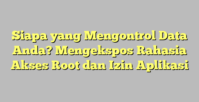 Siapa yang Mengontrol Data Anda? Mengekspos Rahasia Akses Root dan Izin Aplikasi