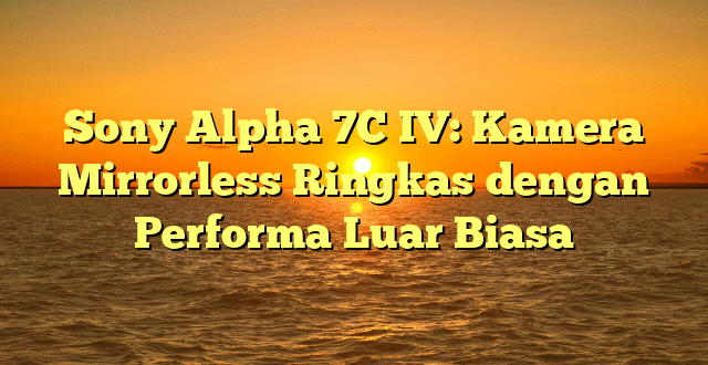 Sony Alpha 7C IV: Kamera Mirrorless Ringkas dengan Performa Luar Biasa