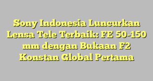 Sony Indonesia Luncurkan Lensa Tele Terbaik: FE 50-150 mm dengan Bukaan F2 Konstan Global Pertama