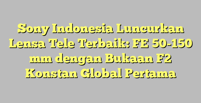 Sony Indonesia Luncurkan Lensa Tele Terbaik: FE 50-150 mm dengan Bukaan F2 Konstan Global Pertama