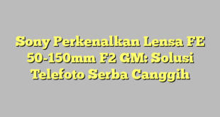 Sony Perkenalkan Lensa FE 50-150mm F2 GM: Solusi Telefoto Serba Canggih
