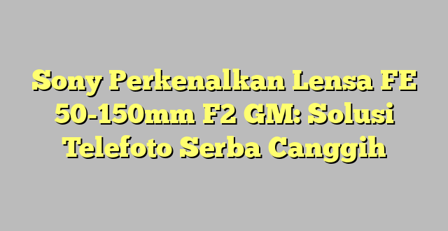Sony Perkenalkan Lensa FE 50-150mm F2 GM: Solusi Telefoto Serba Canggih