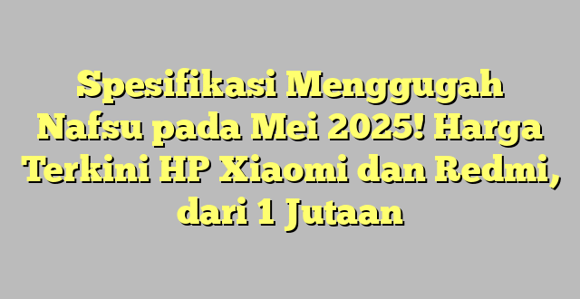 Spesifikasi Menggugah Nafsu pada Mei 2025! Harga Terkini HP Xiaomi dan Redmi, dari 1 Jutaan