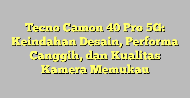 Tecno Camon 40 Pro 5G: Keindahan Desain, Performa Canggih, dan Kualitas Kamera Memukau