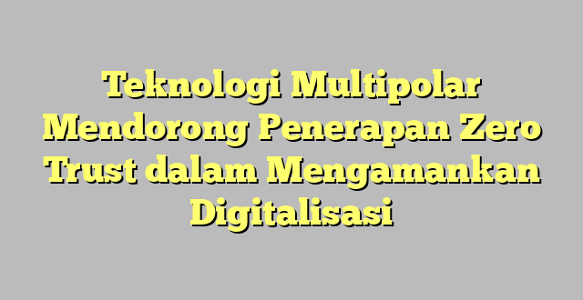 Teknologi Multipolar Mendorong Penerapan Zero Trust dalam Mengamankan Digitalisasi
