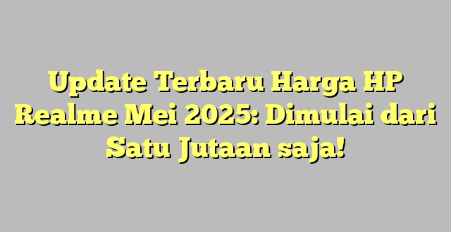Update Terbaru Harga HP Realme Mei 2025: Dimulai dari Satu Jutaan saja!