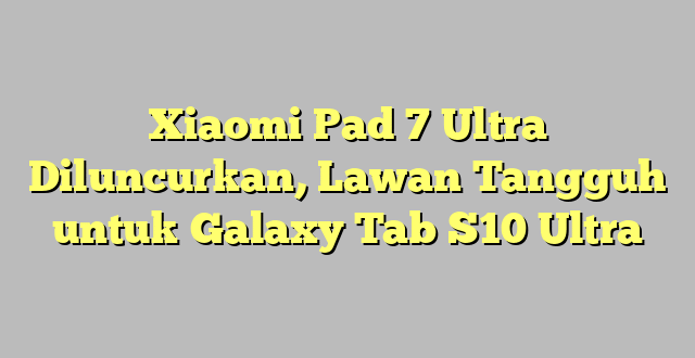 Xiaomi Pad 7 Ultra Diluncurkan, Lawan Tangguh untuk Galaxy Tab S10 Ultra